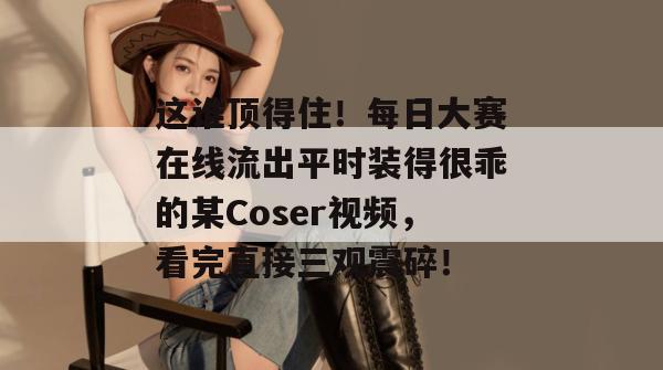 这谁顶得住!每日大赛在线流出平时装得很乖的某Coser视频,看完直接三观震碎!