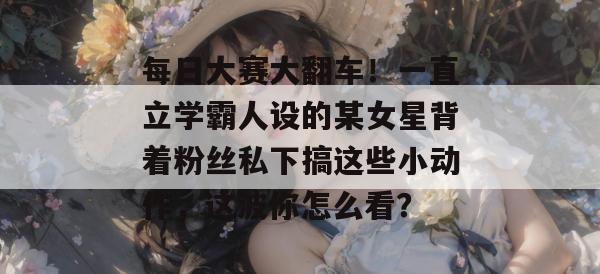 每日大赛大翻车!一直立学霸人设的某女星背着粉丝私下搞这些小动作,这波你怎么看?