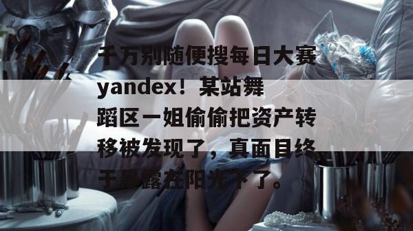 千万别随便搜每日大赛yandex！某站舞蹈区一姐偷偷把资产转移被发现了，真面目终于暴露在阳光下了。