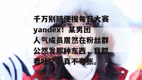 千万别随便搜每日大赛yandex！某男团人气成员居然在粉丝群公然发那种东西，我都看吐了，真不夸张。