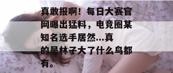 真敢报啊!每日大赛官网曝出猛料,电竞圈某知名选手居然...真的是林子大了什么鸟都有。 真敢报啊!每日大赛官网曝出猛料,电竞圈某知名选手居然...真的是林子大了什么鸟都有。