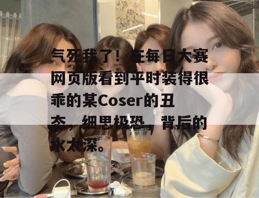 气死我了！在每日大赛网页版看到平时装得很乖的某Coser的丑态，细思极恐，背后的水太深。