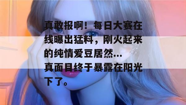 真敢报啊！每日大赛在线曝出猛料，刚火起来的纯情爱豆居然...真面目终于暴露在阳光下了。