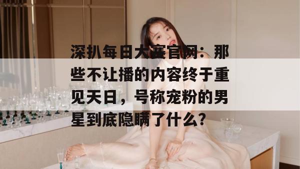 深扒每日大赛官网：那些不让播的内容终于重见天日，号称宠粉的男星到底隐瞒了什么？