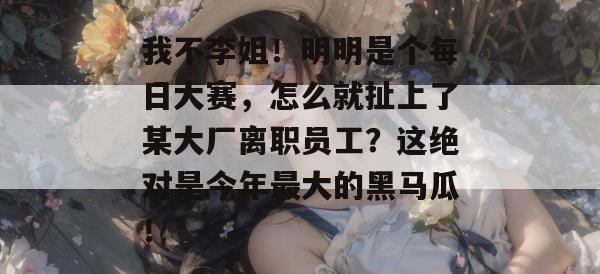 我不李姐!明明是个每日大赛,怎么就扯上了某大厂离职员工?这绝对是今年最大的黑马瓜! 我不李姐!明明是个每日大赛,怎么就扯上了某大厂离职员工?这绝对是今年最大的黑马瓜!