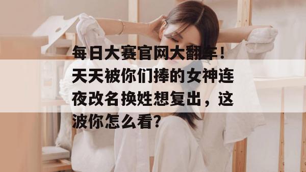 每日大赛官网大翻车!天天被你们捧的女神连夜改名换姓想复出,这波你怎么看? 每日大赛官网大翻车!天天被你们捧的女神连夜改名换姓想复出,这波你怎么看?