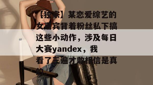【独家】某恋爱综艺的女嘉宾背着粉丝私下搞这些小动作，涉及每日大赛yandex，我看了三遍才敢相信是真的。