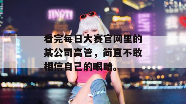 看完每日大赛官网里的某公司高管，简直不敢相信自己的眼睛。