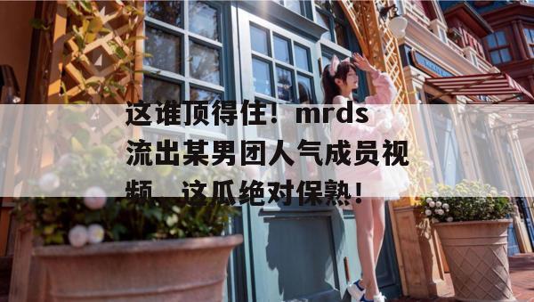 这谁顶得住!mrds流出某男团人气成员视频,这瓜绝对保熟! 这谁顶得住!mrds流出某男团人气成员视频,这瓜绝对保熟!