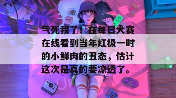 气死我了!在每日大赛在线看到当年红极一时的小鲜肉的丑态,估计这次是真的要凉透了。 气死我了!在每日大赛在线看到当年红极一时的小鲜肉的丑态,估计这次是真的要凉透了。