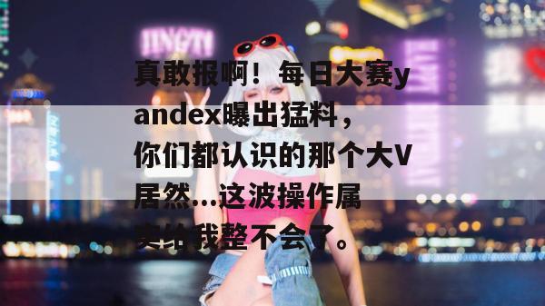 真敢报啊!每日大赛yandex曝出猛料,你们都认识的那个大V居然...这波操作属实给我整不会了。 真敢报啊!每日大赛yandex曝出猛料,你们都认识的那个大V居然...这波操作属实给我整不会了。