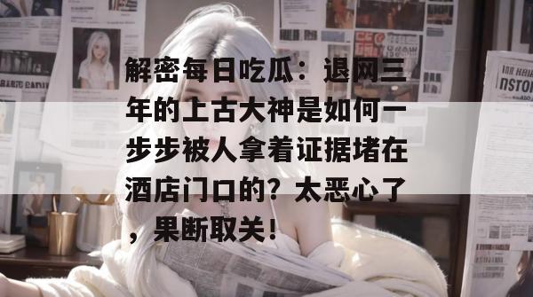 解密每日吃瓜:退网三年的上古大神是如何一步步被人拿着证据堵在酒店门口的?太恶心了,果断取关! 解密每日吃瓜:退网三年的上古大神是如何一步步被人拿着证据堵在酒店门口的?太恶心了,果断取关!