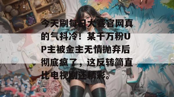 今天刷每日大赛官网真的气抖冷!某千万粉UP主被金主无情抛弃后彻底疯了,这反转简直比电视剧还精彩。 今天刷每日大赛官网真的气抖冷!某千万粉UP主被金主无情抛弃后彻底疯了,这反转简直比电视剧还精彩。