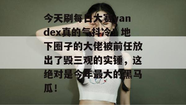今天刷每日大赛yandex真的气抖冷!地下圈子的大佬被前任放出了毁三观的实锤,这绝对是今年最大的黑马瓜! 今天刷每日大赛yandex真的气抖冷!地下圈子的大佬被前任放出了毁三观的实锤,这绝对是今年最大的黑马瓜!