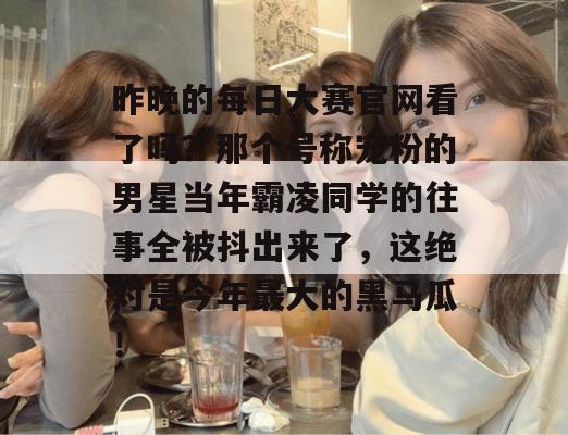 昨晚的每日大赛官网看了吗？那个号称宠粉的男星当年霸凌同学的往事全被抖出来了，这绝对是今年最大的黑马瓜！