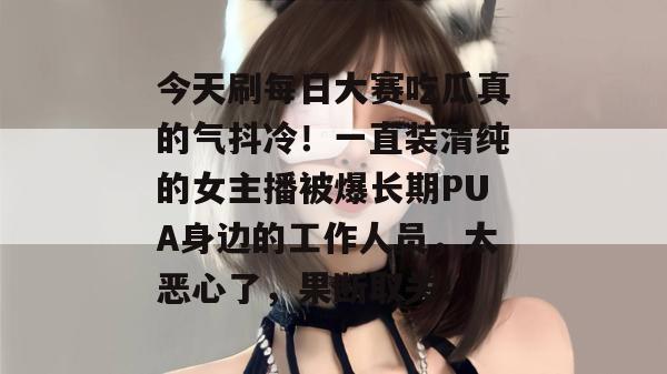 今天刷每日大赛吃瓜真的气抖冷！一直装清纯的女主播被爆长期PUA身边的工作人员，太恶心了，果断取关！