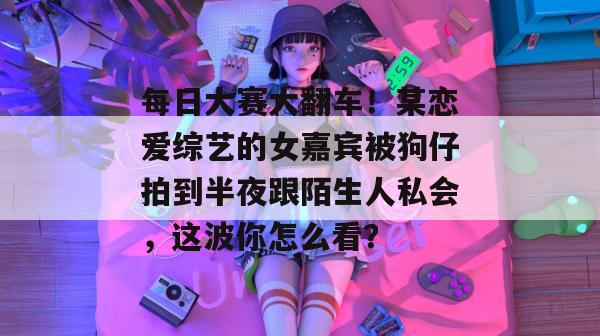 每日大赛大翻车！某恋爱综艺的女嘉宾被狗仔拍到半夜跟陌生人私会，这波你怎么看？