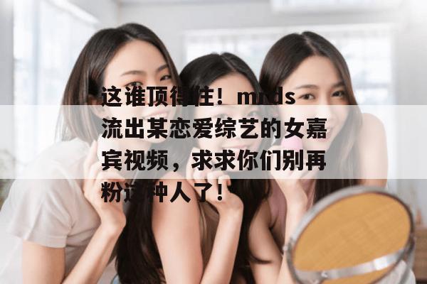 这谁顶得住！mrds流出某恋爱综艺的女嘉宾视频，求求你们别再粉这种人了！
