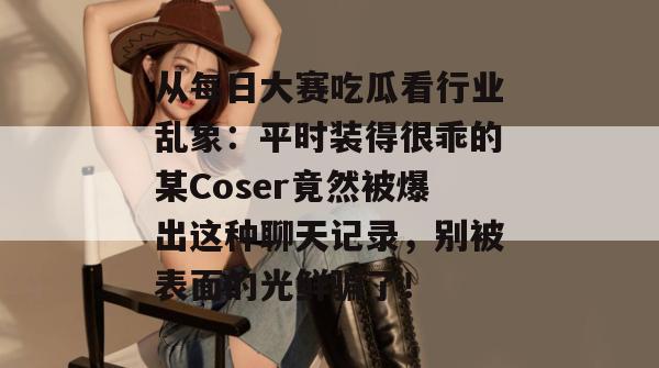 从每日大赛吃瓜看行业乱象：平时装得很乖的某Coser竟然被爆出这种聊天记录，别被表面的光鲜骗了！