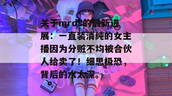 关于mrds的最新进展：一直装清纯的女主播因为分赃不均被合伙人给卖了！细思极恐，背后的水太深。